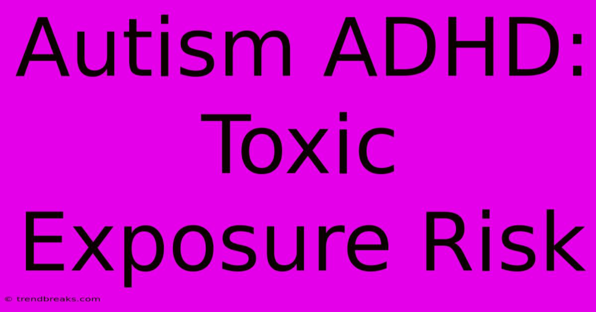 Autism ADHD:  Toxic Exposure Risk