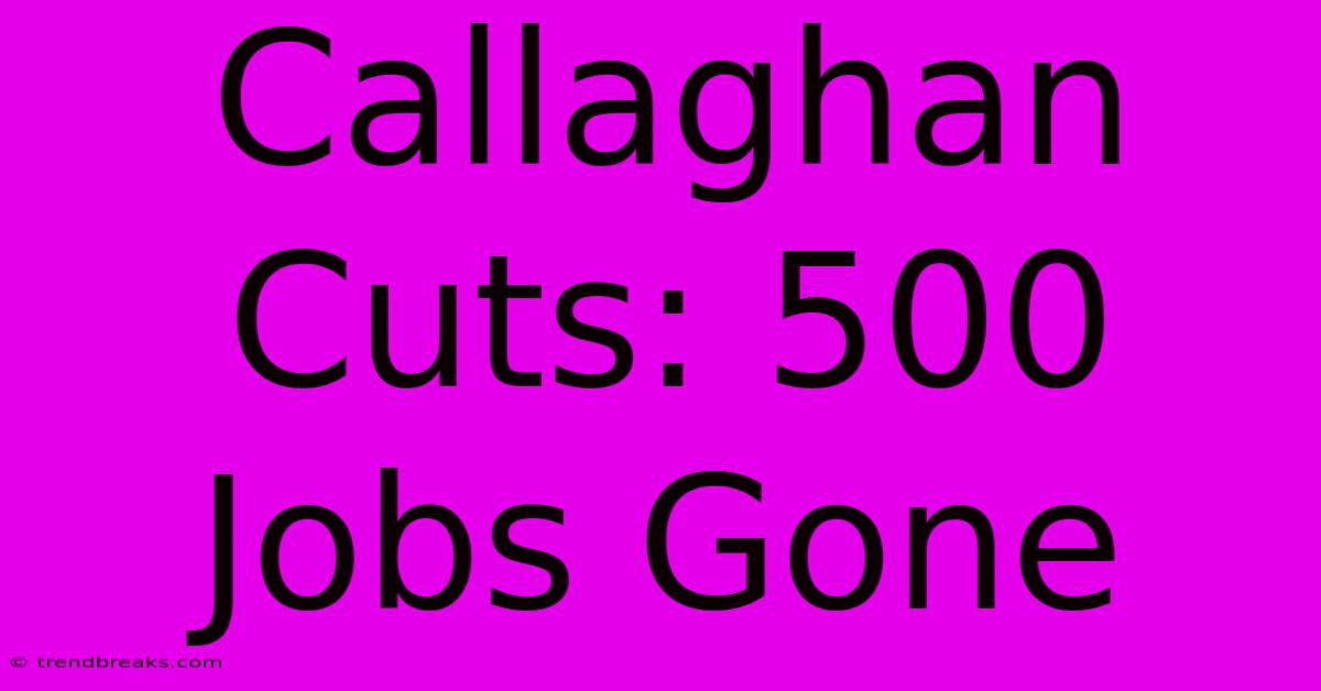 Callaghan Cuts: 500 Jobs Gone