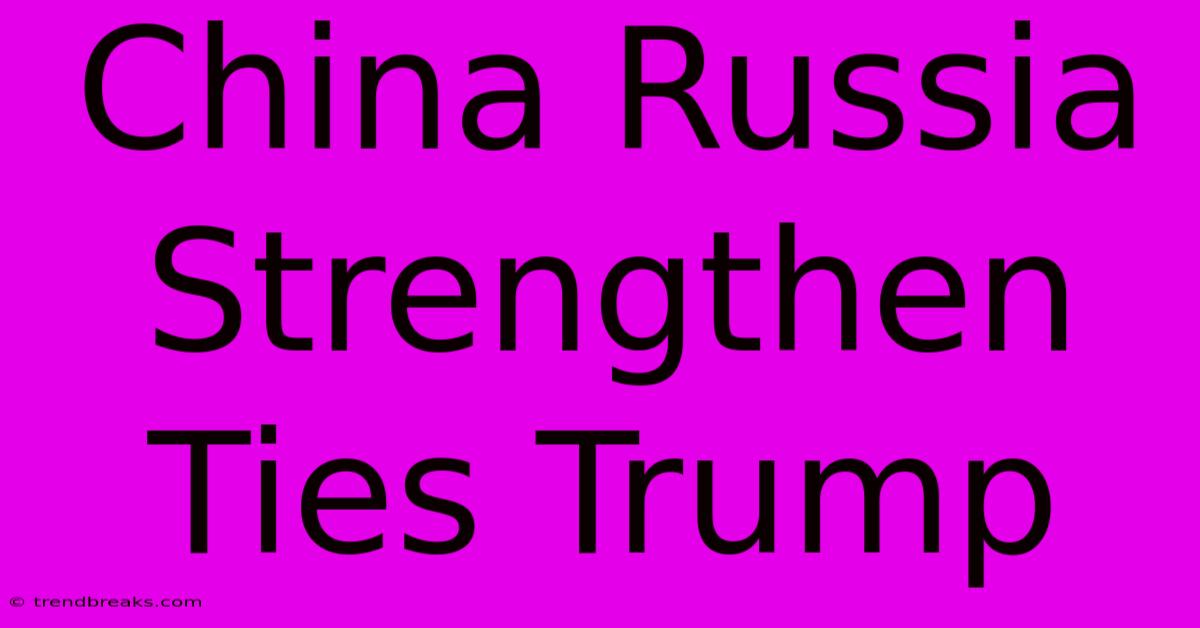 China Russia Strengthen Ties Trump