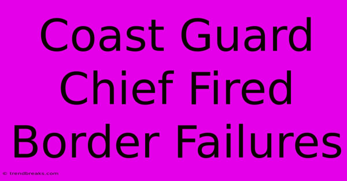 Coast Guard Chief Fired Border Failures