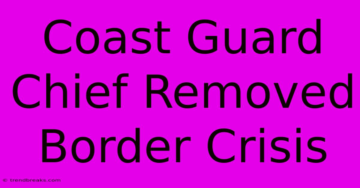 Coast Guard Chief Removed Border Crisis