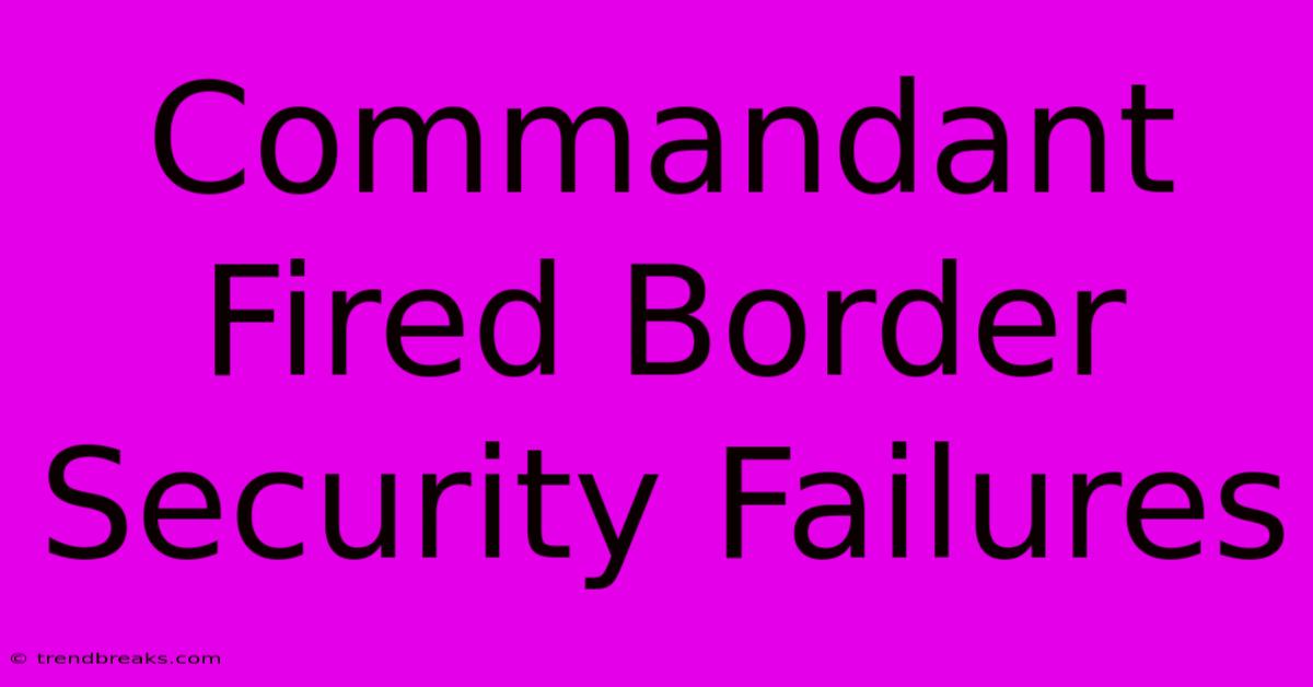 Commandant Fired Border Security Failures