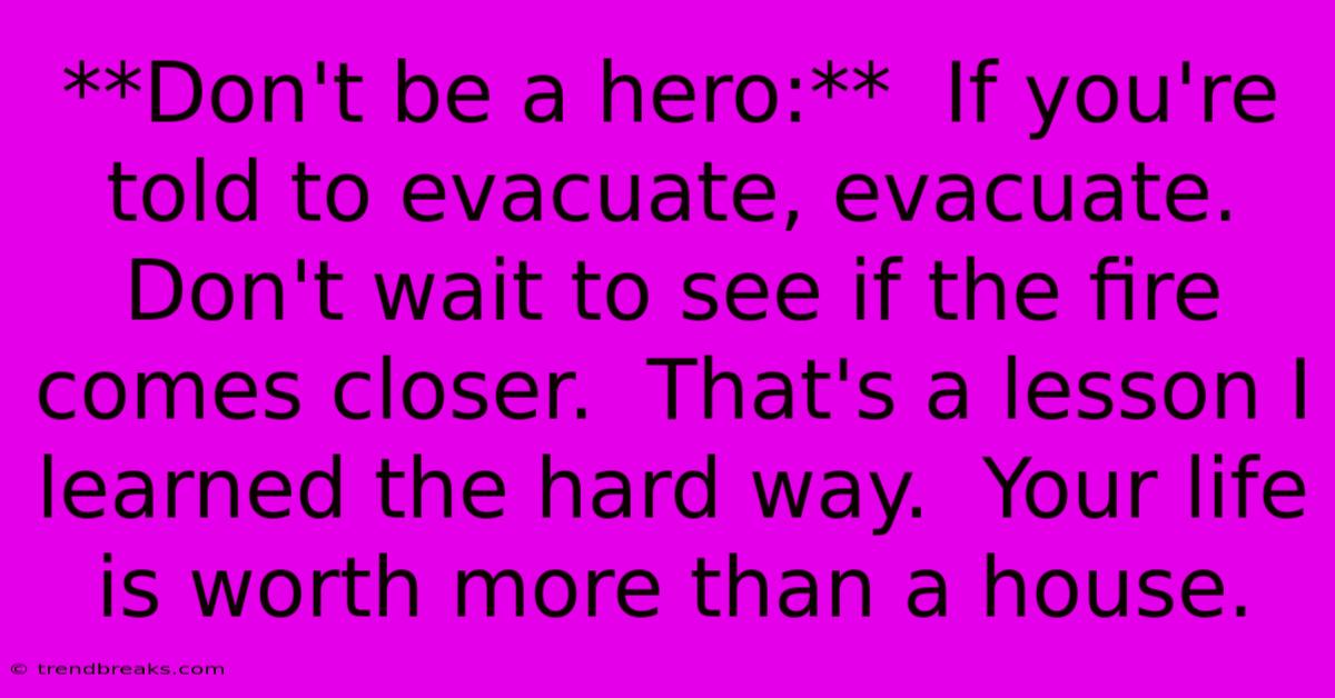 **Don't Be A Hero:**  If You're Told To Evacuate, Evacuate.  Don't Wait To See If The Fire Comes Closer.  That's A Lesson I Learned The Hard Way.  Your Life Is Worth More Than A House.  