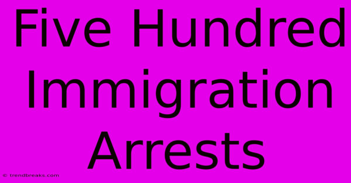 Five Hundred Immigration Arrests