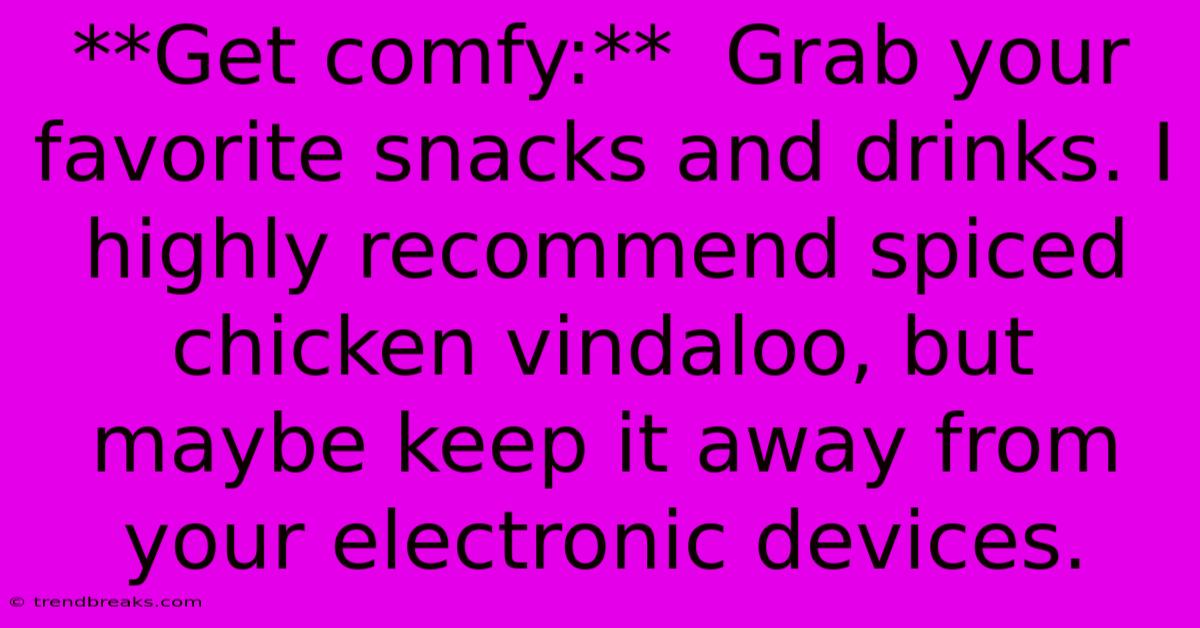 **Get Comfy:**  Grab Your Favorite Snacks And Drinks. I Highly Recommend Spiced Chicken Vindaloo, But Maybe Keep It Away From Your Electronic Devices.