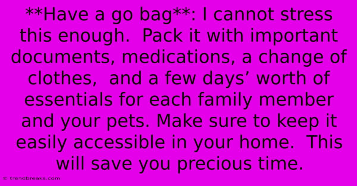 **Have A Go Bag**: I Cannot Stress This Enough.  Pack It With Important Documents, Medications, A Change Of Clothes,  And A Few Days’ Worth Of Essentials For Each Family Member And Your Pets. Make Sure To Keep It Easily Accessible In Your Home.  This Will Save You Precious Time.