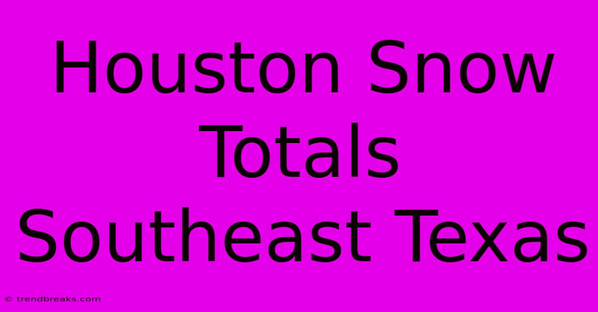 Houston Snow Totals Southeast Texas