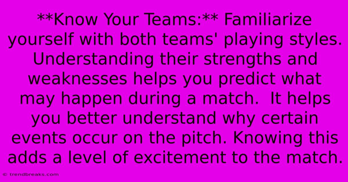 **Know Your Teams:** Familiarize Yourself With Both Teams' Playing Styles. Understanding Their Strengths And Weaknesses Helps You Predict What May Happen During A Match.  It Helps You Better Understand Why Certain Events Occur On The Pitch. Knowing This Adds A Level Of Excitement To The Match.