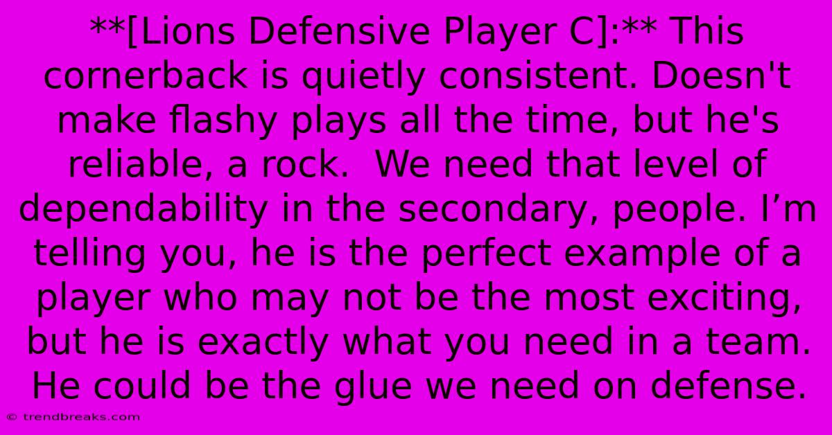 **[Lions Defensive Player C]:** This Cornerback Is Quietly Consistent. Doesn't Make Flashy Plays All The Time, But He's Reliable, A Rock.  We Need That Level Of Dependability In The Secondary, People. I’m Telling You, He Is The Perfect Example Of A Player Who May Not Be The Most Exciting, But He Is Exactly What You Need In A Team. He Could Be The Glue We Need On Defense.