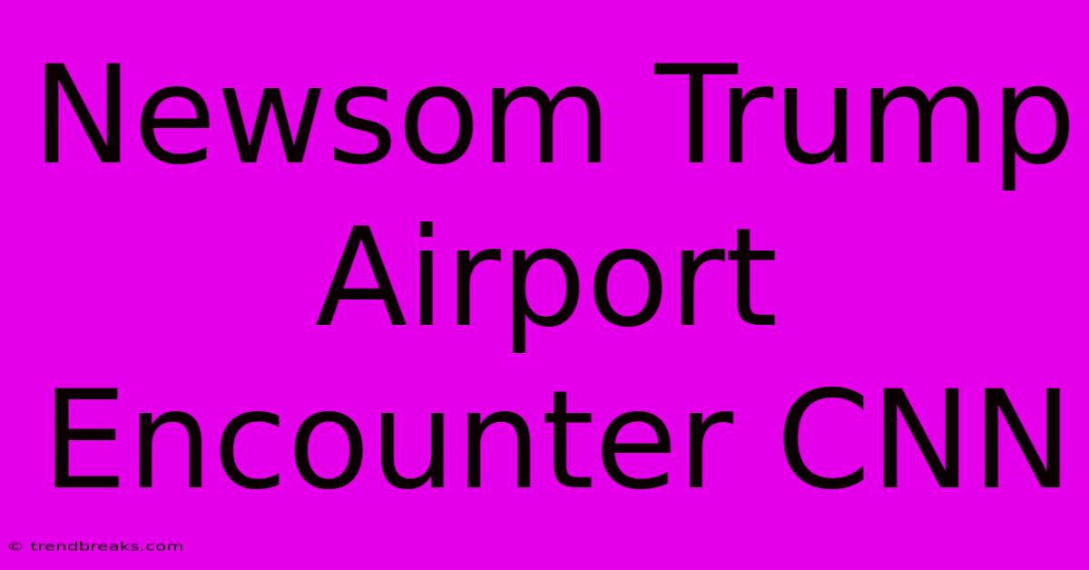 Newsom Trump Airport Encounter CNN