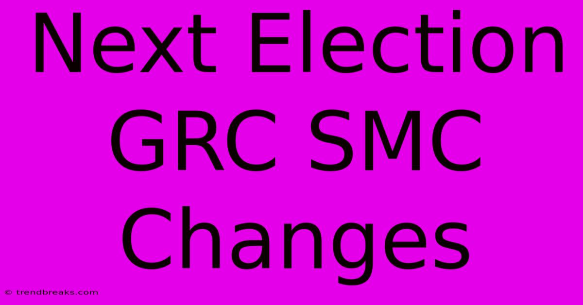 Next Election GRC SMC Changes