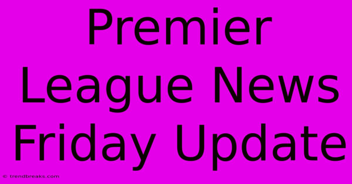 Premier League News Friday Update