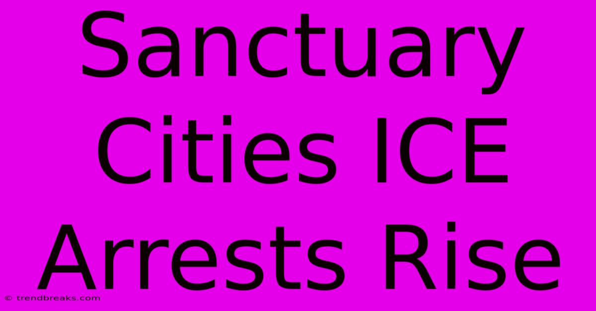 Sanctuary Cities ICE Arrests Rise