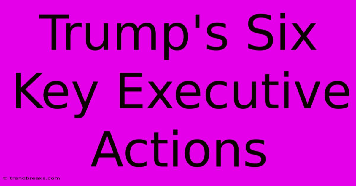 Trump's Six Key Executive Actions