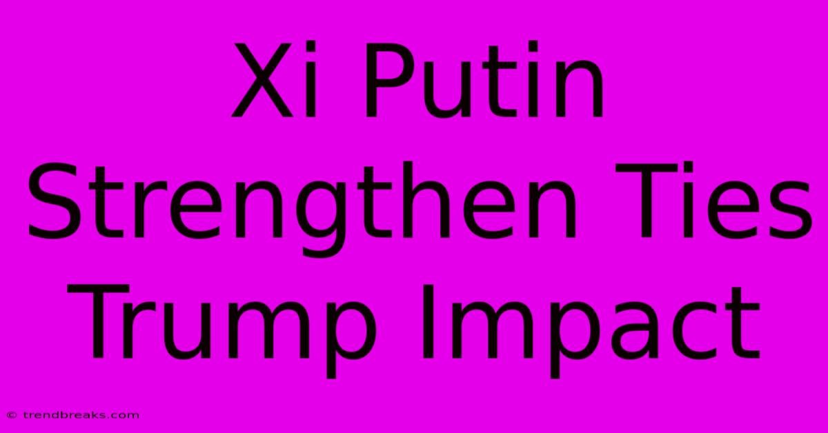 Xi Putin Strengthen Ties Trump Impact